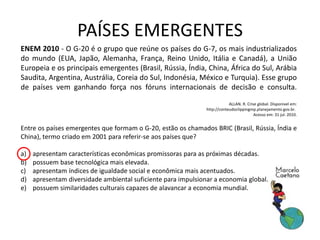 ENEM 2010 - O G-20 é o grupo que reúne os países do G-7, os mais industrializados
do mundo (EUA, Japão, Alemanha, França, Reino Unido, Itália e Canadá), a União
Europeia e os principais emergentes (Brasil, Rússia, Índia, China, África do Sul, Arábia
Saudita, Argentina, Austrália, Coreia do Sul, Indonésia, México e Turquia). Esse grupo
de países vem ganhando força nos fóruns internacionais de decisão e consulta.
ALLAN. R. Crise global. Dísponivel em:
http://conteudoclippingmp.planejamento.gov.br.
Acesso em: 31 jul. 2010.
Entre os países emergentes que formam o G-20, estão os chamados BRIC (Brasil, Rússia, Índia e
China), termo criado em 2001 para referir-se aos países que?
a) apresentam características econômicas promissoras para as próximas décadas.
b) possuem base tecnológica mais elevada.
c) apresentam índices de igualdade social e econômica mais acentuados.
d) apresentam diversidade ambiental suficiente para impulsionar a economia global.
e) possuem similaridades culturais capazes de alavancar a economia mundial.
PAÍSES EMERGENTES
 