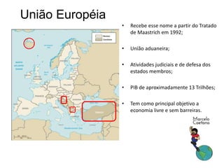 União Européia
• Recebe esse nome a partir do Tratado
de Maastrich em 1992;
• União aduaneira;
• Atividades judiciais e de defesa dos
estados membros;
• PIB de aproximadamente 13 Trilhões;
• Tem como principal objetivo a
economia livre e sem barreiras.
 