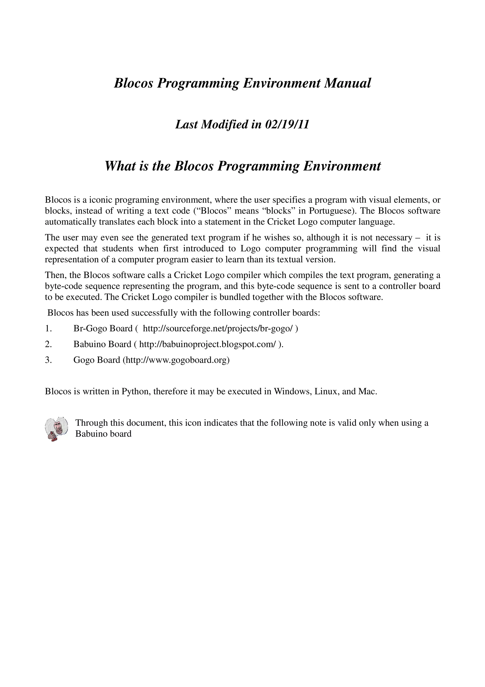 Blocos Programming Environment Manual
Last Modified in 02/19/11
What is the Blocos Programming Environment
Blocos is a iconic programing environment, where the user specifies a program with visual elements, or
blocks, instead of writing a text code (“Blocos” means “blocks” in Portuguese). The Blocos software
automatically translates each block into a statement in the Cricket Logo computer language.
The user may even see the generated text program if he wishes so, although it is not necessary – it is
expected that students when first introduced to Logo computer programming will find the visual
representation of a computer program easier to learn than its textual version.
Then, the Blocos software calls a Cricket Logo compiler which compiles the text program, generating a
byte-code sequence representing the program, and this byte-code sequence is sent to a controller board
to be executed. The Cricket Logo compiler is bundled together with the Blocos software.
Blocos has been used successfully with the following controller boards:
1. Br-Gogo Board ( http://sourceforge.net/projects/br-gogo/ )
2. Babuino Board ( http://babuinoproject.blogspot.com/ ).
3. Gogo Board (http://www.gogoboard.org)
Blocos is written in Python, therefore it may be executed in Windows, Linux, and Mac.
Through this document, this icon indicates that the following note is valid only when using a
Babuino board
 