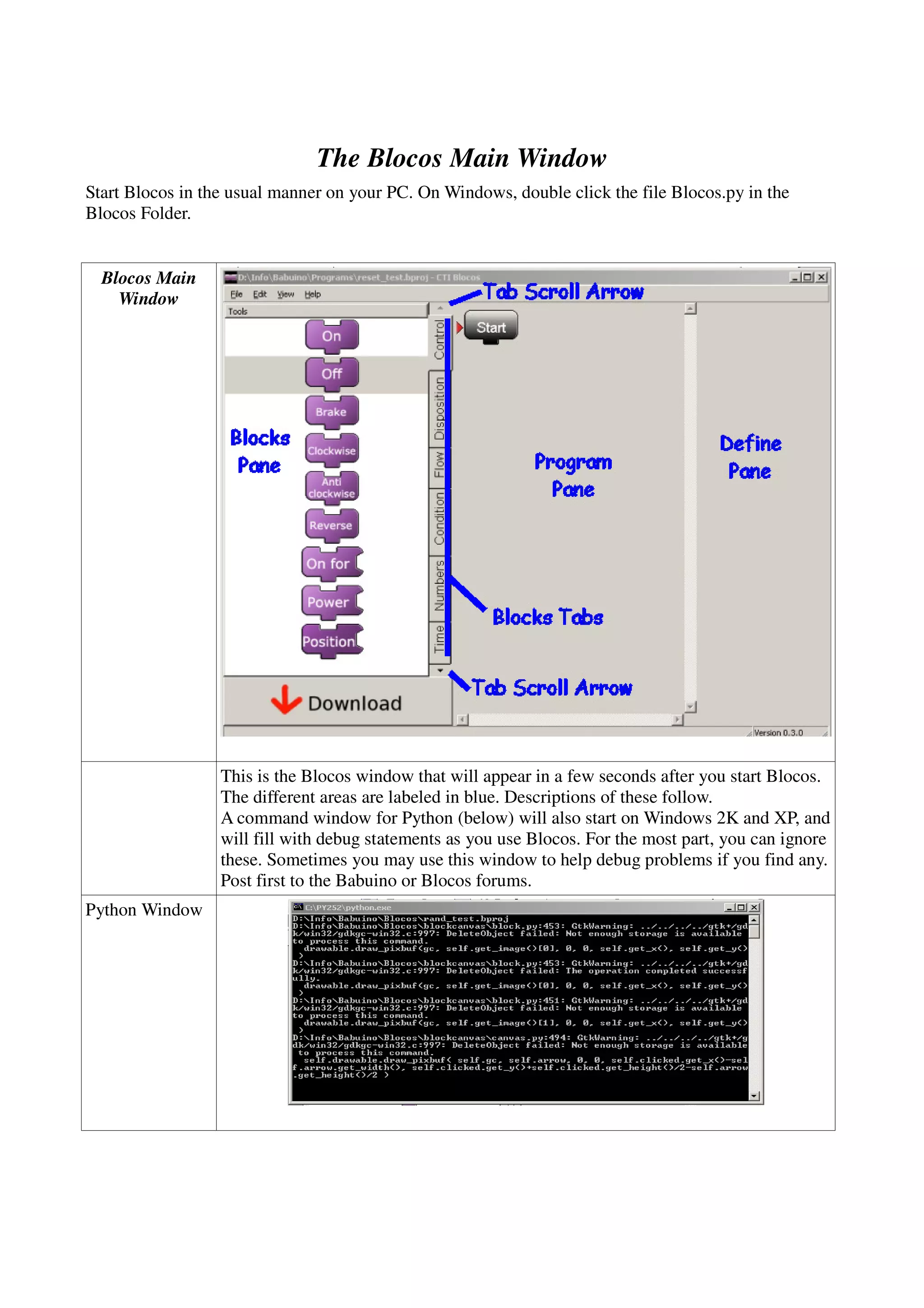 The Blocos Main Window
Start Blocos in the usual manner on your PC. On Windows, double click the file Blocos.py in the
Blocos Folder.
Blocos Main
Window
This is the Blocos window that will appear in a few seconds after you start Blocos.
The different areas are labeled in blue. Descriptions of these follow.
A command window for Python (below) will also start on Windows 2K and XP, and
will fill with debug statements as you use Blocos. For the most part, you can ignore
these. Sometimes you may use this window to help debug problems if you find any.
Post first to the Babuino or Blocos forums.
Python Window
 