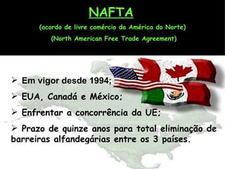 NAFTA   (acordo de livre comércio da América do Norte)  (North American Free Trade Agreement) Em vigor desde 1994; EUA, Canadá e México; Enfrentar a concorrência da UE; Prazo de quinze anos para total eliminação de barreiras alfandegárias entre os 3 países. 