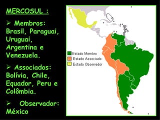 MERCOSUL : Membros: Brasil, Paraguai, Uruguai, Argentina e Venezuela. Associados: Bolívia, Chile, Equador, Peru e Colômbia. Observador: México 