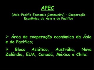 APEC   (Asia-Pacific Economic Community) – Cooperação Econômica da Ásia e do Pacífico Área de cooperação económica da Ásia e do Pacífico; Bloco Asiático, Austrália, Nova Zelândia, EUA, Canadá, México e Chile; 