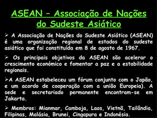 ASEAN – Associação de Nações do Sudeste Asiático A Associação de Nações do Sudeste Asiático (ASEAN) é uma organização regional de estados do sudeste asiático que foi constituída em 8 de agosto de 1967. Os principais objetivos da ASEAN são acelerar o crescimento económico e fomentar a paz e a estabilidade regionais.   A ASEAN estabeleceu um fórum conjunto com o Japão, e um acordo de cooperação com a união Europeia). A sede e secretariado permanente encontram-se em Jakarta. Membros: Mianmar, Camboja, Laos, Vietnã, Tailândia, Filipinas, Malásia, Brunei, Cingapura e Indonésia. 
