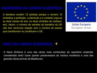 BANDEIRA DA UNIÃO EUROPEIA A bandeira contém 12 estrelas porque o número 12 simboliza a perfeição, a plenitude e a unidade (veja-se os doze meses do ano, os doze símbolos do zodíaco, etc). Assim, o número de estrelas da bandeira da UE não tem nenhuma relação com o número de países que constituíram ou constituem a UE. HINO DA UNIÃO EUROPEIA A Nona Sinfonia é uma das obras mais conhecidas do repertório ocidental, considerada tanto ícone quanto predecessora da música romântica e uma das grandes obras-primas de Beethoven. 