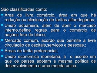 São classificadas como:São classificadas como:
 Área de livre comércio, área em que háÁrea de livre comércio, área em que há
redução ou eliminação de tarifas alfandegárias;redução ou eliminação de tarifas alfandegárias;
 União aduaneira, além de abrir o mercadoUnião aduaneira, além de abrir o mercado
interno,define regras para o comércio deinterno,define regras para o comércio de
nações fora do bloco;nações fora do bloco;
 Mercado comum, acordo que permite a livreMercado comum, acordo que permite a livre
circulação de capitais,serviços e pessoas.;circulação de capitais,serviços e pessoas.;
 Áreas de tarifa preferencial;Áreas de tarifa preferencial;
 União econômica monetária, á o acordo emUnião econômica monetária, á o acordo em
que os países adotam a mesma política deque os países adotam a mesma política de
desenvolvimento e uma moeda única.desenvolvimento e uma moeda única.
 