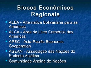 Blocos EconômicosBlocos Econômicos
RegionaisRegionais
 ALBA - Alternativa Bolivariana para asALBA - Alternativa Bolivariana para as
AméricasAméricas
 ALCA - Área de Livre Comércio dasALCA - Área de Livre Comércio das
AméricasAméricas
 APEC - Asia-Pacific EconomicAPEC - Asia-Pacific Economic
CooperationCooperation
 ASEAN - Associação das Nações doASEAN - Associação das Nações do
Sudeste AsiáticoSudeste Asiático
 Comunidade Andina de NaçõesComunidade Andina de Nações
 