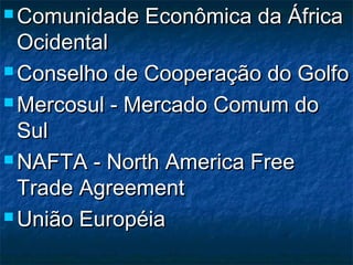  Comunidade Econômica da ÁfricaComunidade Econômica da África
OcidentalOcidental
 Conselho de Cooperação do GolfoConselho de Cooperação do Golfo
 Mercosul - Mercado Comum doMercosul - Mercado Comum do
SulSul
 NAFTA - North America FreeNAFTA - North America Free
Trade AgreementTrade Agreement
 União EuropéiaUnião Européia
 