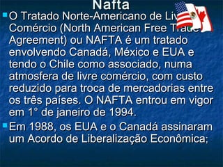 NaftaNafta
 O Tratado Norte-Americano de LivreO Tratado Norte-Americano de Livre
Comércio (North American Free TradeComércio (North American Free Trade
Agreement) ou NAFTA é um tratadoAgreement) ou NAFTA é um tratado
envolvendo Canadá, México e EUA eenvolvendo Canadá, México e EUA e
tendo o Chile como associado, numatendo o Chile como associado, numa
atmosfera de livre comércio, com custoatmosfera de livre comércio, com custo
reduzido para troca de mercadorias entrereduzido para troca de mercadorias entre
os três países. O NAFTA entrou em vigoros três países. O NAFTA entrou em vigor
em 1° de janeiro de 1994.em 1° de janeiro de 1994.
 Em 1988, os EUA e o Canadá assinaramEm 1988, os EUA e o Canadá assinaram
um Acordo de Liberalização Econômicaum Acordo de Liberalização Econômica;;
 