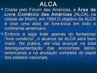 ALCAALCA
 Criada pelo Fórum das Américas, aCriada pelo Fórum das Américas, a Área deÁrea de
Livre Comércio das AméricasLivre Comércio das Américas (ALCA), na(ALCA), na
cidade de Miami, em 1994.O objetivo da ALCAcidade de Miami, em 1994.O objetivo da ALCA
é criar uma área de livre-troca em todo oé criar uma área de livre-troca em todo o
continente americano.continente americano.
 Embora a sigla trate apenas do fantasiosoEmbora a sigla trate apenas do fantasioso
“livre comércio”, o alcance da ALCA será bem“livre comércio”, o alcance da ALCA será bem
maior. Na prática, ela visa avançar na totalmaior. Na prática, ela visa avançar na total
desregulamentação das economias latino-desregulamentação das economias latino-
americanas e na anulação completa do papelamericanas e na anulação completa do papel
dos estados nacionais.dos estados nacionais.
 