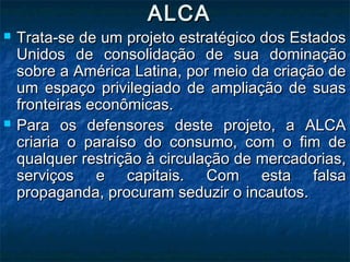 ALCAALCA
 Trata-se de um projeto estratégico dos EstadosTrata-se de um projeto estratégico dos Estados
Unidos de consolidação de sua dominaçãoUnidos de consolidação de sua dominação
sobre a América Latina, por meio da criação desobre a América Latina, por meio da criação de
um espaço privilegiado de ampliação de suasum espaço privilegiado de ampliação de suas
fronteiras econômicas.fronteiras econômicas.
 Para os defensores deste projeto, a ALCAPara os defensores deste projeto, a ALCA
criaria o paraíso do consumo, com o fim decriaria o paraíso do consumo, com o fim de
qualquer restrição à circulação de mercadorias,qualquer restrição à circulação de mercadorias,
serviços e capitais. Com esta falsaserviços e capitais. Com esta falsa
propaganda, procuram seduzir o incautos.propaganda, procuram seduzir o incautos.
 