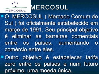 MERCOSULMERCOSUL
 O MERCOSUL ( Mercado Comum doO MERCOSUL ( Mercado Comum do
Sul ) foi oficialmente estabelecido emSul ) foi oficialmente estabelecido em
março de 1991. Seu principal objetivomarço de 1991. Seu principal objetivo
é eliminar as barreiras comerciaisé eliminar as barreiras comerciais
entre os países, aumentando oentre os países, aumentando o
comércio entre eles.comércio entre eles.
 Outro objetivo é estabelecer tarifaOutro objetivo é estabelecer tarifa
zero entre os países e num futurozero entre os países e num futuro
próximo, uma moeda única.próximo, uma moeda única.
 