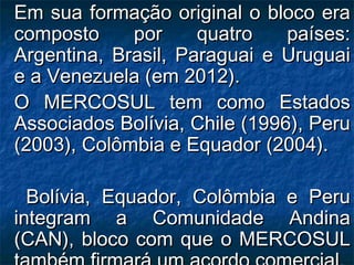 Em sua formação original o bloco eraEm sua formação original o bloco era
composto por quatro países:composto por quatro países:
Argentina, Brasil, Paraguai e UruguaiArgentina, Brasil, Paraguai e Uruguai
e a Venezuela (em 2012).e a Venezuela (em 2012).
O MERCOSUL tem como EstadosO MERCOSUL tem como Estados
Associados Bolívia, Chile (1996), PeruAssociados Bolívia, Chile (1996), Peru
(2003), Colômbia e Equador (2004).(2003), Colômbia e Equador (2004).
Bolívia, Equador, Colômbia e PeruBolívia, Equador, Colômbia e Peru
integram a Comunidade Andinaintegram a Comunidade Andina
(CAN), bloco com que o MERCOSUL(CAN), bloco com que o MERCOSUL
 