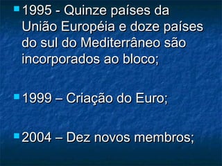  1995 - Quinze países da1995 - Quinze países da
União Européia e doze paísesUnião Européia e doze países
do sul do Mediterrâneo sãodo sul do Mediterrâneo são
incorporados ao bloco;incorporados ao bloco;
 1999 – Criação do Euro;1999 – Criação do Euro;
 2004 – Dez novos membros;2004 – Dez novos membros;
 
