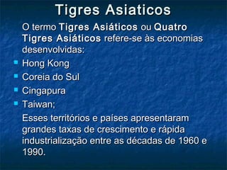 Tigres AsiaticosTigres Asiaticos
O termoO termo Tigres AsiáticosTigres Asiáticos ouou QuatroQuatro
Tigres AsiáticosTigres Asiáticos refere-se às economiasrefere-se às economias
desenvolvidas:desenvolvidas:
 Hong KongHong Kong
 Coreia do SulCoreia do Sul
 CingapuraCingapura
 Taiwan;Taiwan;
Esses territórios e países apresentaramEsses territórios e países apresentaram
grandes taxas de crescimento e rápidagrandes taxas de crescimento e rápida
industrialização entre as décadas de 1960 eindustrialização entre as décadas de 1960 e
1990.1990.
 