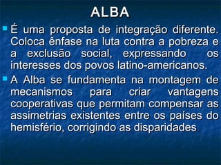 ALBAALBA
 É uma proposta de integração diferente.É uma proposta de integração diferente.
Coloca ênfase na luta contra a pobreza eColoca ênfase na luta contra a pobreza e
a exclusão social, expressando osa exclusão social, expressando os
interesses dos povos latino-americanos.interesses dos povos latino-americanos.
 A Alba se fundamenta na montagem deA Alba se fundamenta na montagem de
mecanismos para criar vantagensmecanismos para criar vantagens
cooperativas que permitam compensar ascooperativas que permitam compensar as
assimetrias existentes entre os países doassimetrias existentes entre os países do
hemisfério, corrigindo as disparidadeshemisfério, corrigindo as disparidades..
 