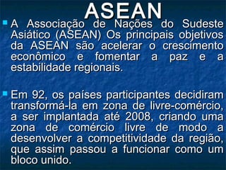 ASEANASEAN A Associação de Nações do SudesteA Associação de Nações do Sudeste
Asiático (ASEAN) Os principais objetivosAsiático (ASEAN) Os principais objetivos
da ASEAN são acelerar o crescimentoda ASEAN são acelerar o crescimento
econômico e fomentar a paz e aeconômico e fomentar a paz e a
estabilidade regionais.estabilidade regionais.
 Em 92, os países participantes decidiramEm 92, os países participantes decidiram
transformá-la em zona de livre-comércio,transformá-la em zona de livre-comércio,
a ser implantada até 2008, criando umaa ser implantada até 2008, criando uma
zona de comércio livre de modo azona de comércio livre de modo a
desenvolver a competitividade da região,desenvolver a competitividade da região,
que assim passou a funcionar como umque assim passou a funcionar como um
bloco unido.bloco unido.
 