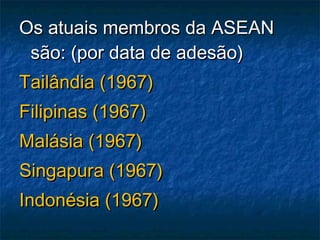Os atuais membros da ASEANOs atuais membros da ASEAN
são: (por data de adesão)são: (por data de adesão)
Tailândia (1967)Tailândia (1967)
Filipinas (1967)Filipinas (1967)
Malásia (1967)Malásia (1967)
Singapura (1967)Singapura (1967)
Indonésia (1967)Indonésia (1967)
 