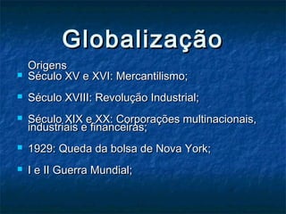 GlobalizaçãoGlobalização
OrigensOrigens
 Século XV e XVI: Mercantilismo;Século XV e XVI: Mercantilismo;
 Século XVIII: Revolução Industrial;Século XVIII: Revolução Industrial;
 Século XIX e XX: Corporações multinacionais,Século XIX e XX: Corporações multinacionais,
industriais e financeiras;industriais e financeiras;
 1929: Queda da bolsa de Nova York;1929: Queda da bolsa de Nova York;
 I e II Guerra Mundial;I e II Guerra Mundial;
 