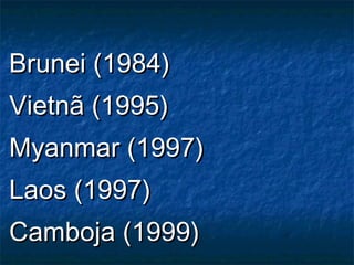 Brunei (1984)Brunei (1984)
Vietnã (1995)Vietnã (1995)
Myanmar (1997)Myanmar (1997)
Laos (1997)Laos (1997)
Camboja (1999)Camboja (1999)
 