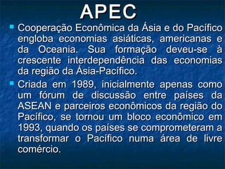 APECAPEC
 Cooperação Econômica da Ásia e do PacíficoCooperação Econômica da Ásia e do Pacífico
engloba economias asiáticas, americanas eengloba economias asiáticas, americanas e
da Oceania. Sua formação deveu-se àda Oceania. Sua formação deveu-se à
crescente interdependência das economiascrescente interdependência das economias
da região da Ásia-Pacífico.da região da Ásia-Pacífico.
 Criada em 1989, inicialmente apenas comoCriada em 1989, inicialmente apenas como
um fórum de discussão entre países daum fórum de discussão entre países da
ASEAN e parceiros econômicos da região doASEAN e parceiros econômicos da região do
Pacífico, se tornou um bloco econômico emPacífico, se tornou um bloco econômico em
1993, quando os países se comprometeram a1993, quando os países se comprometeram a
transformar o Pacífico numa área de livretransformar o Pacífico numa área de livre
comércio.comércio.
 