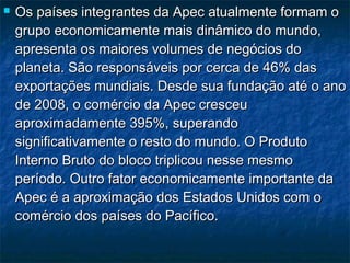  Os países integrantes da Apec atualmente formam oOs países integrantes da Apec atualmente formam o
grupo economicamente mais dinâmico do mundo,grupo economicamente mais dinâmico do mundo,
apresenta os maiores volumes de negócios doapresenta os maiores volumes de negócios do
planeta. São responsáveis por cerca de 46% dasplaneta. São responsáveis por cerca de 46% das
exportações mundiais. Desde sua fundação até o anoexportações mundiais. Desde sua fundação até o ano
de 2008, o comércio da Apec cresceude 2008, o comércio da Apec cresceu
aproximadamente 395%, superandoaproximadamente 395%, superando
significativamente o resto do mundo. O Produtosignificativamente o resto do mundo. O Produto
Interno Bruto do bloco triplicou nesse mesmoInterno Bruto do bloco triplicou nesse mesmo
período. Outro fator economicamente importante daperíodo. Outro fator economicamente importante da
Apec é a aproximação dos Estados Unidos com oApec é a aproximação dos Estados Unidos com o
comércio dos países do Pacífico. comércio dos países do Pacífico. 
 
