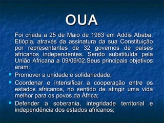 OUAOUA
Foi criada a 25 de Maio de 1963 em Addis Ababa,Foi criada a 25 de Maio de 1963 em Addis Ababa,
Etiópia, através da assinatura da sua ConstituiçãoEtiópia, através da assinatura da sua Constituição
por representantes de 32 governos de paísespor representantes de 32 governos de países
africanos independentes. Sendo substituída pelaafricanos independentes. Sendo substituída pela
União Africana a 09/06/02.Seus principais objetivosUnião Africana a 09/06/02.Seus principais objetivos
eram:eram:
 Promover a unidade e solidariedade;Promover a unidade e solidariedade;
 Coordenar e intensificar a cooperação entre osCoordenar e intensificar a cooperação entre os
estados africanos, no sentido de atingir uma vidaestados africanos, no sentido de atingir uma vida
melhor para os povos da África;melhor para os povos da África;
 Defender a soberania, integridade territorial eDefender a soberania, integridade territorial e
independência dos estados africanos;independência dos estados africanos;
 
