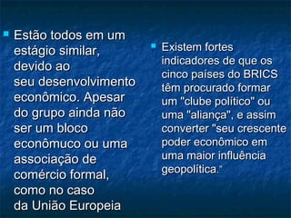  Estão todos em umEstão todos em um
estágio similar,estágio similar,
devido aodevido ao
seu desenvolvimentoseu desenvolvimento
econômico. Apesareconômico. Apesar
do grupo ainda nãodo grupo ainda não
ser um blocoser um bloco
econômuco ou umaeconômuco ou uma
associação deassociação de
comércio formal,comércio formal,
como no casocomo no caso
da União Europeiada União Europeia
 Existem fortesExistem fortes
indicadores de que osindicadores de que os
cinco países do BRICScinco países do BRICS
têm procurado formartêm procurado formar
um "clube político" ouum "clube político" ou
uma "aliança", e assimuma "aliança", e assim
converter "seu crescenteconverter "seu crescente
poder econômico empoder econômico em
uma maior influênciauma maior influência
geopolíticageopolítica.”.”
 