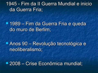 1945 - Fim da II Guerra Mundial e inicio1945 - Fim da II Guerra Mundial e inicio
da Guerra Fria;da Guerra Fria;
 1989 – Fim da Guerra Fria e queda1989 – Fim da Guerra Fria e queda
do muro de Berlim;do muro de Berlim;
 Anos 90 – Revolução tecnológica eAnos 90 – Revolução tecnológica e
neoliberalismo;neoliberalismo;
 2008 – Crise Econômica mundial;2008 – Crise Econômica mundial;
 