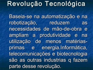 Revolução TecnológicaRevolução Tecnológica
Baseia-se na automatização e naBaseia-se na automatização e na
robotização, reduzem asrobotização, reduzem as
necessidades de mão-de-obra enecessidades de mão-de-obra e
ampliam a produtividade e naampliam a produtividade e na
utilização de menos matérias-utilização de menos matérias-
primas e energia.Informática,primas e energia.Informática,
telecomunicações e biotecnologiatelecomunicações e biotecnologia
são as outras industrias q fazemsão as outras industrias q fazem
parte desse revolução.parte desse revolução.
 