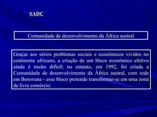 SADC

Comunidade de desenvolvimento da África austral
Graças aos sérios problemas sociais e econômicos vividos no
continente africano, a criação de um bloco econômico efetivo
ainda é muito difícil; no entanto, em 1992, foi criada a
Comunidade de desenvolvimento da África austral, com sede
em Botswana - esse bloco pretende transformar-se em uma zona
de livre comércio.

 