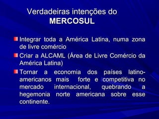 Verdadeiras intenções do
MERCOSUL
Integrar toda a América Latina, numa zona
de livre comércio
Criar a ALCAML (Área de Livre Comércio da
América Latina)
Tornar a economia dos países latinoamericanos mais forte e competitiva no
mercado
internacional,
quebrando
a
hegemonia norte americana sobre esse
continente.

 