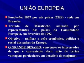 UNIÃO EUROPEIA
Fundação: 1957 por seis países (CEE) - sede em
Bruxelas
Tratado
de
Maastricht,
assinado
por
representantes dos países da Comunidade
Européia, em fevereiro de 1992.
Objetivo – unificar a ação econômica, política e
social dos países da Europa.
O GRANDE DESAFIO: convencer os interessados
de que é conveniente abrir mão de certas
vantagens particulares em benefício do conjunto.

 