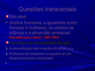 Questões transversais
São eles:
• direitos humanos, a igualdade entre
homens e mulheres, os direitos da
infância e a dimensão ambiental.
•

Prioridades para o Brasil – 2007-2013

Com base nas necessidades do país:
1. A intensificação das relações UE‑Brasil; e a
2. Promoção do ambiente no quadro de um

desenvolvimento sustentável. 

•

 