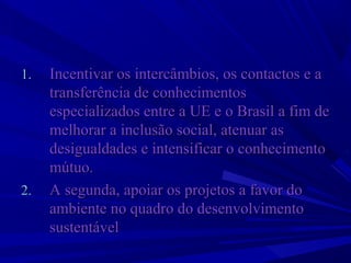 1.

2.

Incentivar os intercâmbios, os contactos e a 
transferência de conhecimentos 
especializados entre a UE e o Brasil a fim de 
melhorar a inclusão social, atenuar as 
desigualdades e intensificar o conhecimento 
mútuo. 
A segunda, apoiar os projetos a favor do 
ambiente no quadro do desenvolvimento 
sustentável

 
