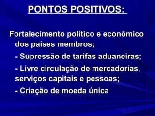 PONTOS POSITIVOS:
Fortalecimento político e econômico
dos países membros;
- Supressão de tarifas aduaneiras;
- Livre circulação de mercadorias,
serviços capitais e pessoas;
- Criação de moeda única

 