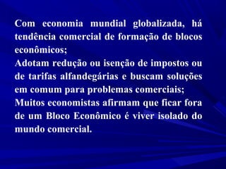Com economia mundial globalizada, há
tendência comercial de formação de blocos
econômicos;
Adotam redução ou isenção de impostos ou
de tarifas alfandegárias e buscam soluções
em comum para problemas comerciais;
Muitos economistas afirmam que ficar fora
de um Bloco Econômico é viver isolado do
mundo comercial.

 