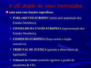 A UE dispõe de cinco instituições
cada uma com funções específicas:
• PARLAMENTO EUROPEU (eleito pela população dos
Estados Membros);
• CONSELHO DA UNIÃO EUROPEIA (representação dos
Estados Membros);
• COMISSÃO EUROPEIA (força motriz e órgão
executivo);
• TRIBUNAL DE JUSTIÇA (garante a observância da
legislação);
• Tribunal de Contas (controlo rigoroso e gestão do
orçamento da UE).

 