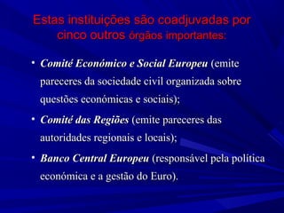 Estas instituições são coadjuvadas por
cinco outros órgãos importantes:
• Comité Económico e Social Europeu (emite
pareceres da sociedade civil organizada sobre
questões económicas e sociais);
• Comité das Regiões (emite pareceres das
autoridades regionais e locais);
• Banco Central Europeu (responsável pela política
económica e a gestão do Euro).

 