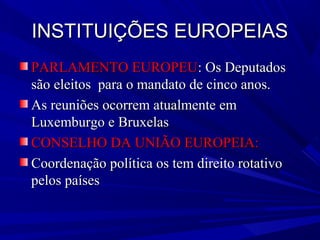 INSTITUIÇÕES EUROPEIAS
PARLAMENTO EUROPEU: Os Deputados
são eleitos para o mandato de cinco anos.
As reuniões ocorrem atualmente em
Luxemburgo e Bruxelas
CONSELHO DA UNIÃO EUROPEIA:
Coordenação política os tem direito rotativo
pelos países

 