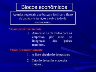 Blocos econômicos
Acordos regionais que buscam facilitar o fluxo
de capitais e serviços e sobre tudo de
mercadorias
Visam prioritariamente
1. Aumentar os mercados para as
empresas, por meio de
integração
dos
países
membros.
Visam secundariamente
1. A livre circulação de pessoas;
2. Criação de tarifas e acordos
mútuos .

 