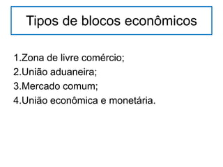 Tipos de blocos econômicos
1.Zona de livre comércio;
2.União aduaneira;
3.Mercado comum;
4.União econômica e monetária.

 