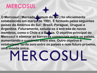 O Mercosul ( Mercado Comum do Sul ) foi oficialmente
estabelecido em março de 1991. É formado pelos seguintes
países da América do Sul : Brasil, Paraguai, Uruguai e
Argentina. Futuramente, estuda-se a entrada de novos
membros, como o Chile e a Bolívia. O objetivo principal do
Mercosul é eliminar as barreiras comerciais entre os países,
aumentando o comércio entre eles. Outro objetivo é
estabelecer tarifa zero entre os países e num futuro próximo,
uma moeda única.
 