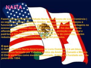 Fazem parte do NAFTA ( Tratado Norte-Americano de Livre Comércio )
os seguintes países: Estados Unidos, México e Canadá. Começou a
funcionar no início de 1994 e oferece aos países membros vantagens no
acesso aos mercados dos países. Estabeleceu o fim das barreiras
alfandegárias, regras comerciais em comum, proteção comercial e
padrões e leis financeiras. Não é uma zona livre de comércio, porém
reduziu tarifas de aproximadamente 20 mil produtos.
O que é
O Nafta (Tratado Norte-Americano de Livre Comércio ) é um bloco
econômico formado por Estados Unidos da América, Canadá e México.
O Chile participa como membro associado. O bloco foi fundado em 1 de
janeiro de 1994.
 