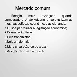 Mercado comum
Estágio mais avançado quando
comparado a União Aduaneira, pois utilizam as
mesmas políticas econômicas adicionando:
1.Busca padronizar a legislação econômica;
2.Formatação fiscal;
3.Leis trabalhistas;
4.Leis ambientais;
5.Livre circulação de pessoas.
6.Adoção da mesma moeda.
 