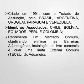 Criado em 1991, com o
Assunção, pelo BRASIL,
Tratado de
ARGENTINA,
URUGUAI, PARAGUAI E VENEZUELA;
Membros Associados: CHILE, BOLÍVIA,
EQUADOR, PERU E COLÔMBIA;
Representa um Mercado
objetivando eliminar as
Comum,
Barreiras
Alfandegárias, instalação de livre comércio
Comume criar uma Tarifa Externa
(TEC).UniãoAduaneira.
 