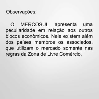 Observações:
O MERCOSUL apresenta
peculiaridade em relação aos
uma
outros
blocos econômicos. Nele existem além
dos países membros os associados,
que utilizam o mercado somente nas
regras da Zona de Livre Comércio.
 