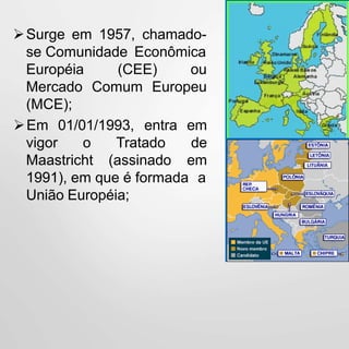 Surge em 1957, chamado-
se Comunidade Econômica
(CEE) ou
Comum Europeu
Européia
Mercado
(MCE);
vigor o
Maastricht
Tratado
(assinado
Em 01/01/1993, entra em
de
em
1991), em que é formada a
União Européia;
 