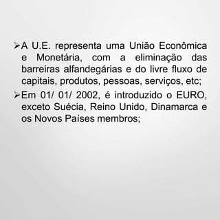A U.E. representa uma União Econômica
e Monetária, com a eliminação das
barreiras alfandegárias e do livre fluxo de
capitais, produtos, pessoas, serviços, etc;
Em 01/ 01/ 2002, é introduzido o EURO,
exceto Suécia, Reino Unido, Dinamarca e
os Novos Países membros;
 