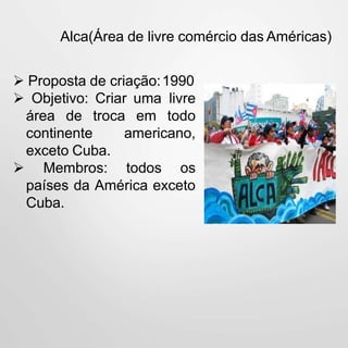 Alca(Área de livre comércio das Américas)
 Proposta de criação:1990
 Objetivo: Criar uma livre
área de troca em todo
continente americano,
exceto Cuba.
 Membros: todos os
países da América exceto
Cuba.
 